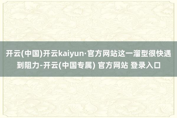 开云(中国)开云kaiyun·官方网站这一溜型很快遇到阻力-开云(中国专属) 官方网站 登录入口