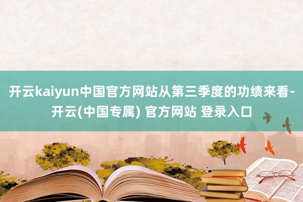 开云kaiyun中国官方网站从第三季度的功绩来看-开云(中国专属) 官方网站 登录入口