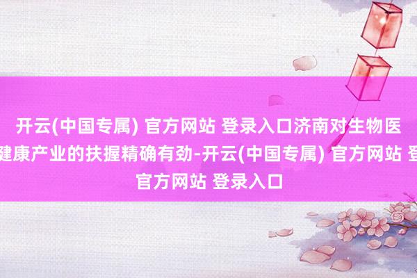 开云(中国专属) 官方网站 登录入口济南对生物医药与大健康产业的扶握精确有劲-开云(中国专属) 官方网站 登录入口