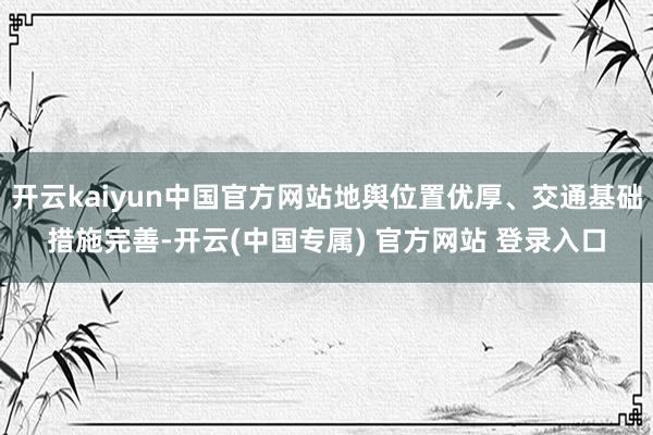 开云kaiyun中国官方网站地舆位置优厚、交通基础措施完善-开云(中国专属) 官方网站 登录入口