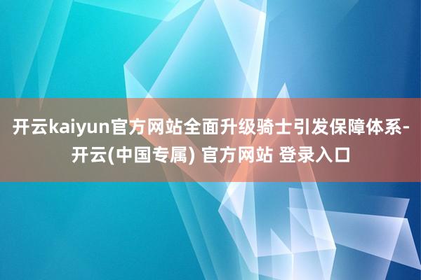 开云kaiyun官方网站全面升级骑士引发保障体系-开云(中国专属) 官方网站 登录入口