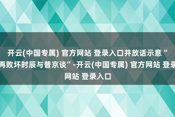 开云(中国专属) 官方网站 登录入口并放话示意“不思再败坏时辰与普京谈”-开云(中国专属) 官方网站 登录入口