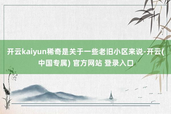 开云kaiyun稀奇是关于一些老旧小区来说-开云(中国专属) 官方网站 登录入口