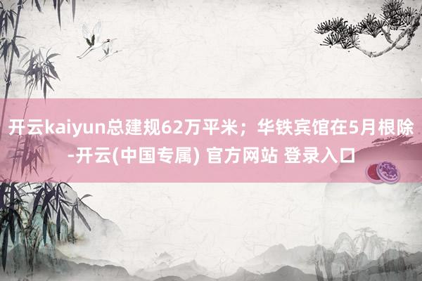 开云kaiyun总建规62万平米；华铁宾馆在5月根除-开云(中国专属) 官方网站 登录入口