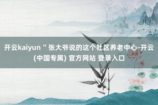 开云kaiyun ”张大爷说的这个社区养老中心-开云(中国专属) 官方网站 登录入口