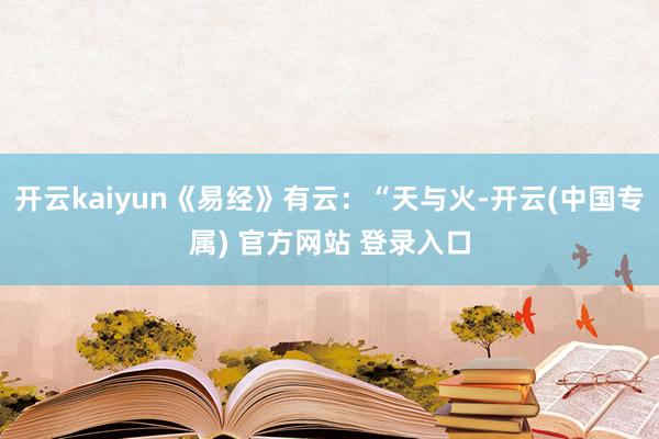 开云kaiyun《易经》有云：“天与火-开云(中国专属) 官方网站 登录入口