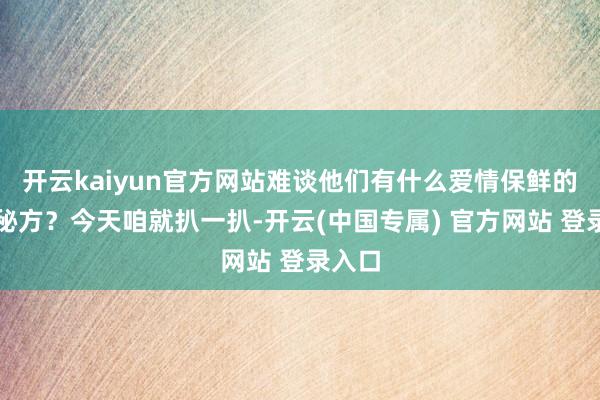 开云kaiyun官方网站难谈他们有什么爱情保鲜的独家秘方？今天咱就扒一扒-开云(中国专属) 官方网站 登录入口