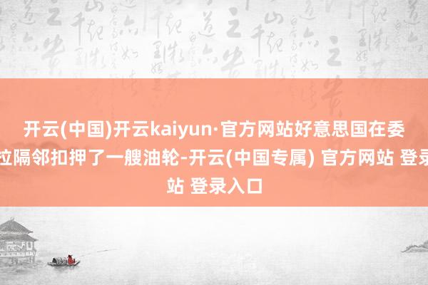 开云(中国)开云kaiyun·官方网站好意思国在委内瑞拉隔邻扣押了一艘油轮-开云(中国专属) 官方网站 登录入口