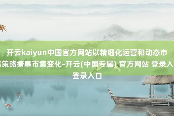 开云kaiyun中国官方网站以精细化运营和动态市集策略搪塞市集变化-开云(中国专属) 官方网站 登录入口