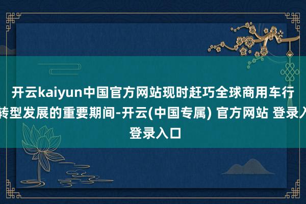 开云kaiyun中国官方网站现时赶巧全球商用车行业转型发展的重要期间-开云(中国专属) 官方网站 登录入口
