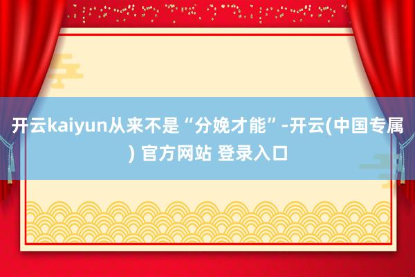 开云kaiyun从来不是“分娩才能”-开云(中国专属) 官方网站 登录入口