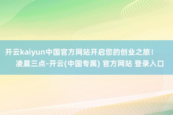 开云kaiyun中国官方网站开启您的创业之旅！        凌晨三点-开云(中国专属) 官方网站 登录入口