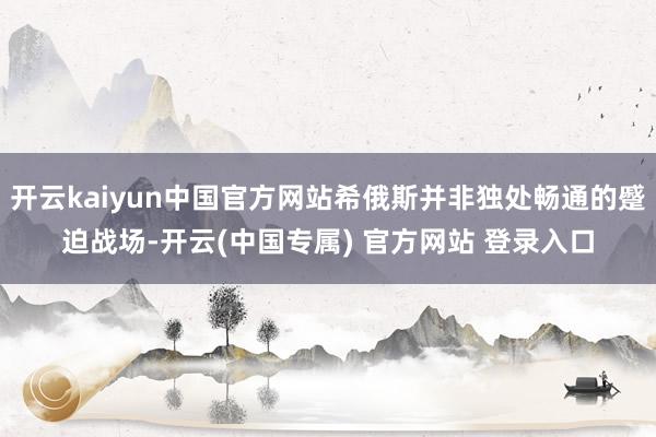 开云kaiyun中国官方网站希俄斯并非独处畅通的蹙迫战场-开云(中国专属) 官方网站 登录入口