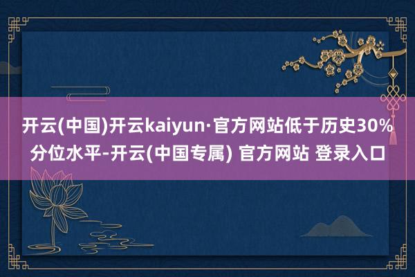 开云(中国)开云kaiyun·官方网站低于历史30%分位水平-开云(中国专属) 官方网站 登录入口