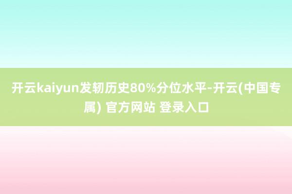 开云kaiyun发轫历史80%分位水平-开云(中国专属) 官方网站 登录入口