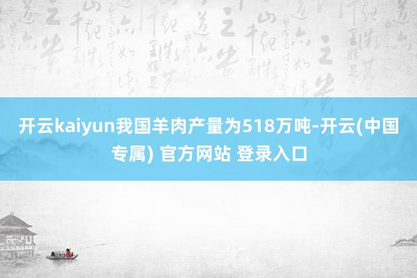 开云kaiyun我国羊肉产量为518万吨-开云(中国专属) 官方网站 登录入口