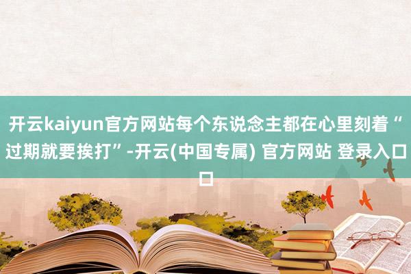 开云kaiyun官方网站每个东说念主都在心里刻着“过期就要挨打”-开云(中国专属) 官方网站 登录入口
