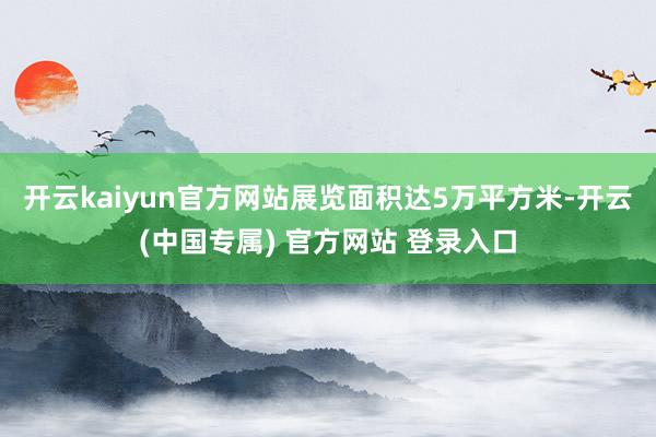 开云kaiyun官方网站展览面积达5万平方米-开云(中国专属) 官方网站 登录入口