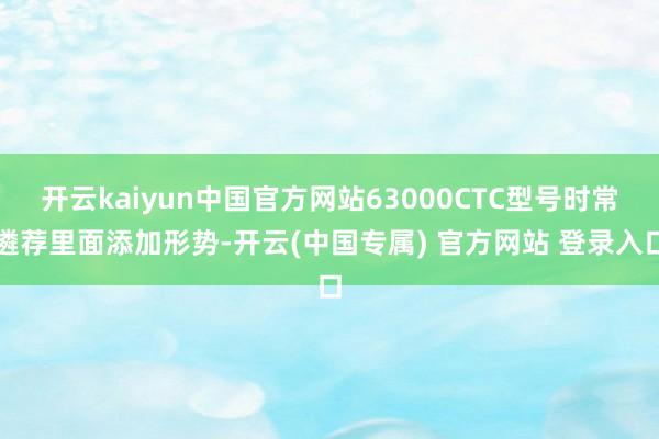 开云kaiyun中国官方网站63000CTC型号时常遴荐里面添加形势-开云(中国专属) 官方网站 登录入口