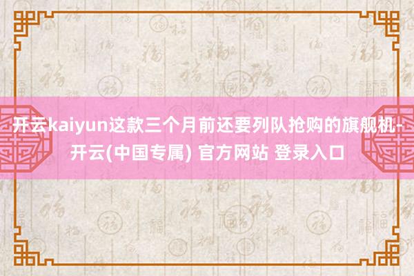 开云kaiyun这款三个月前还要列队抢购的旗舰机-开云(中国专属) 官方网站 登录入口