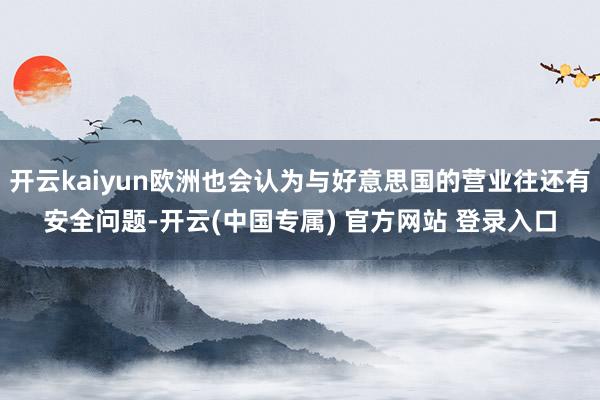 开云kaiyun欧洲也会认为与好意思国的营业往还有安全问题-开云(中国专属) 官方网站 登录入口