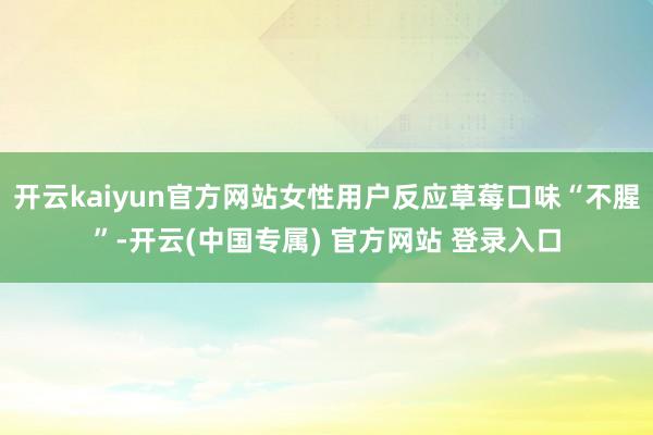 开云kaiyun官方网站女性用户反应草莓口味“不腥”-开云(中国专属) 官方网站 登录入口