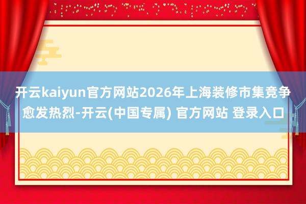 开云kaiyun官方网站2026年上海装修市集竞争愈发热烈-开云(中国专属) 官方网站 登录入口