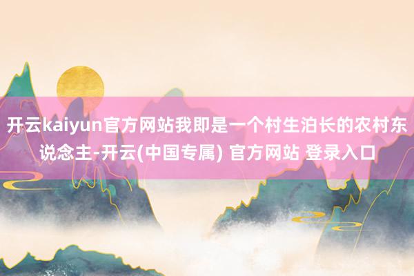 开云kaiyun官方网站我即是一个村生泊长的农村东说念主-开云(中国专属) 官方网站 登录入口