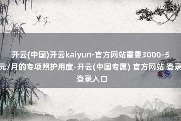 开云(中国)开云kaiyun·官方网站重叠3000-5000元/月的专项照护用度-开云(中国专属) 官方网站 登录入口