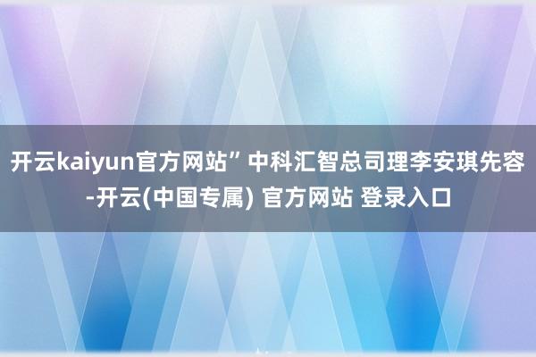 开云kaiyun官方网站”中科汇智总司理李安琪先容-开云(中国专属) 官方网站 登录入口