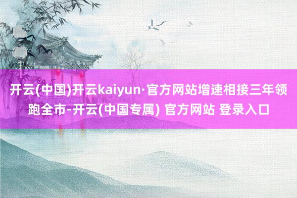 开云(中国)开云kaiyun·官方网站增速相接三年领跑全市-开云(中国专属) 官方网站 登录入口